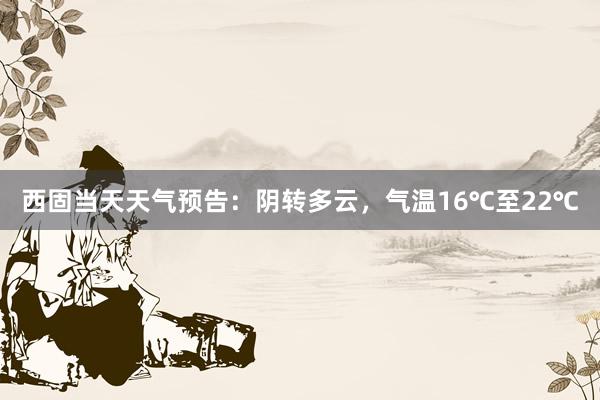 西固当天天气预告：阴转多云，气温16℃至22℃